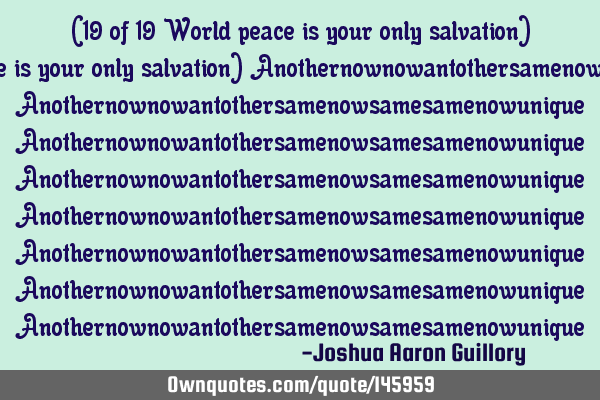 (19 of 19 World peace is your only salvation) Anothernownowantothersamenowsamesamenowunique perfect,