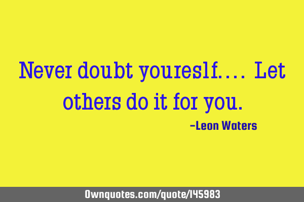 Never doubt youreslf.... Let others do it for