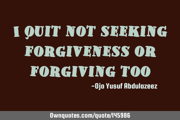 I quit not seeking forgiveness or forgiving