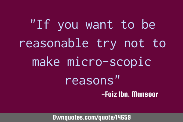 "If you want to be reasonable try not to make micro-scopic reasons"