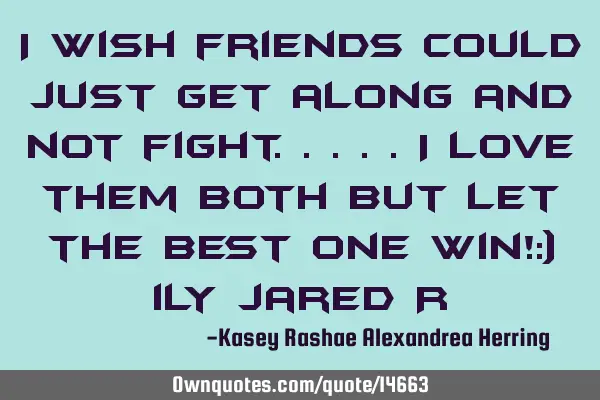 I wish friends could just get along and not fight.....i love them both but let the best one win!:)