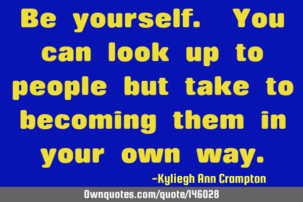 Be yourself. You can look up to people but take to becoming them in your own