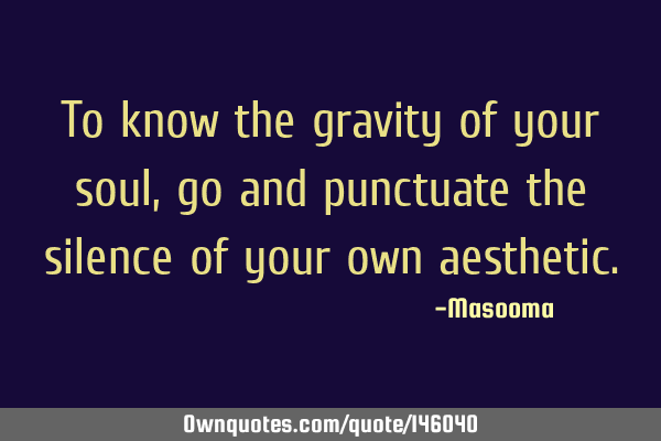 To know the gravity of your soul, go and punctuate the silence of your own