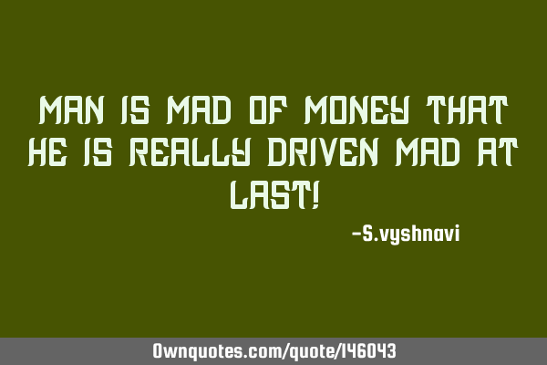 MAN is MAD of MONEY that HE is really driven MAD at last!