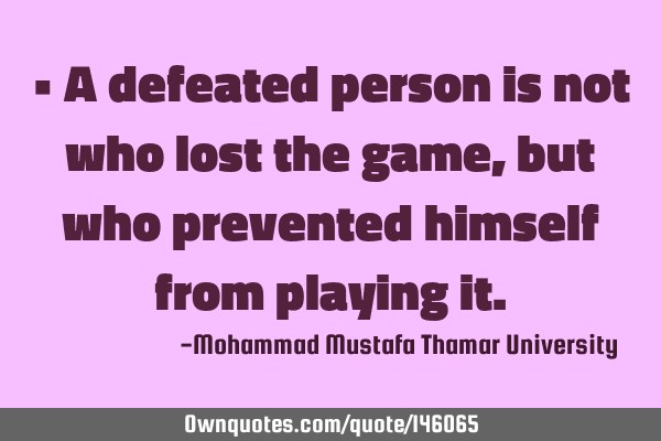 • A defeated person is not who lost the game, but who prevented himself from playing