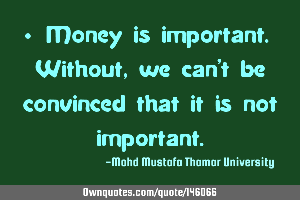 • Money is important. Without, we can’t be convinced that it is not