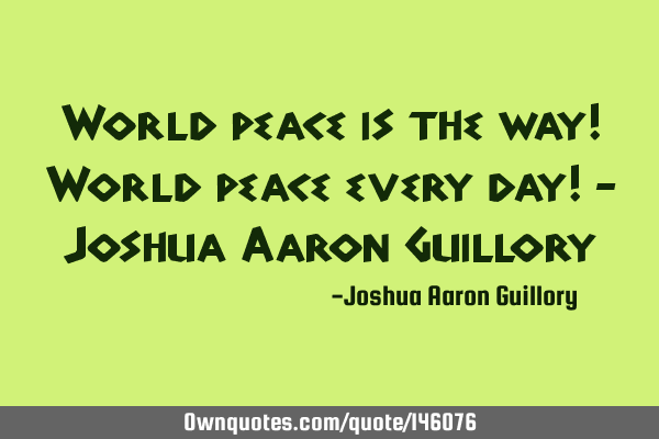 World peace is the way! World peace every day! - Joshua Aaron G