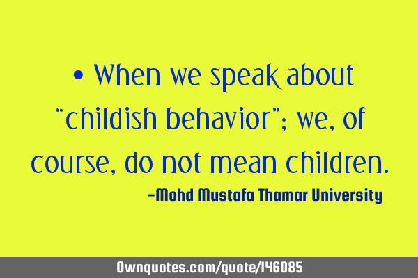 • When we speak about “childish behavior”; we, of course, do not mean