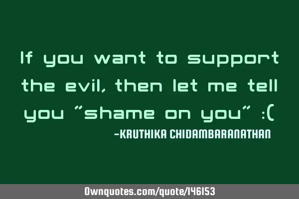 If you want to support the evil,then let me tell you "shame on you" :(