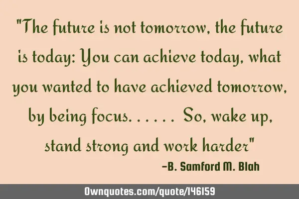 "The future is not tomorrow, the future is today: You can achieve today, what you wanted to have