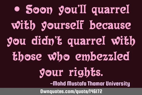 • Soon you’ll quarrel with yourself because you didn’t quarrel with those who embezzled your