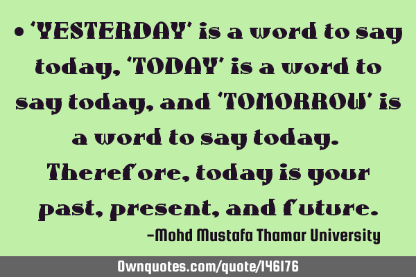 • ‘YESTERDAY’ is a word to say today, ‘TODAY’ is a word to say today, and ‘TOMORROW’