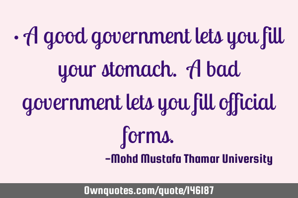 • A good government lets you fill your stomach. A bad government lets you fill official