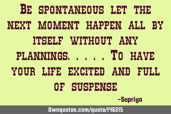 Be spontaneous let the next moment happen all by itself without any plannings.....to have your life