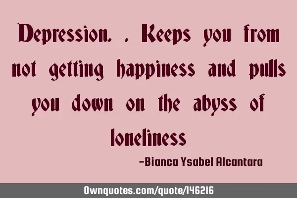 Depression..keeps you from not getting happiness and pulls you down on the abyss of