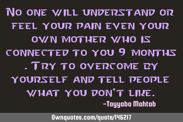 No one will understand or feel your pain even your own mother who is connected to you 9 months .try