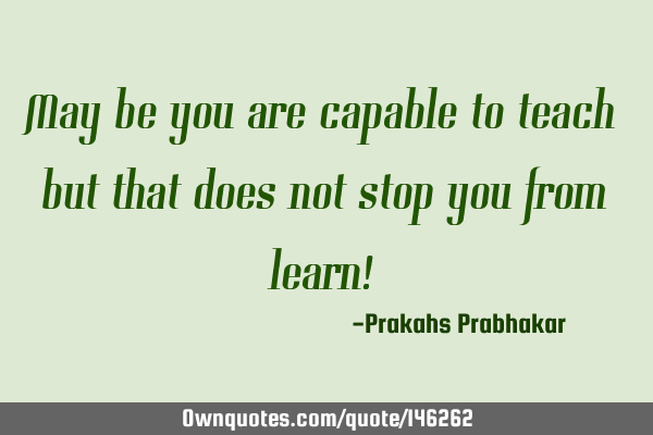 May be you are capable to teach but that does not stop you from learn!