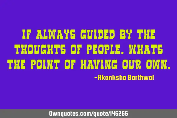 If always guided by the thoughts of people.Whats the point of having our OWN