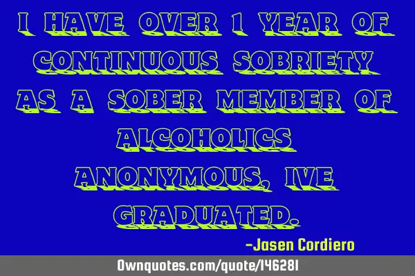 I HAVE OVER 1 YEAR OF CONTINUOUS SOBRIETY AS A SOBER MEMBER OF ALCOHOLICS ANONYMOUS, IVE GRADUATED