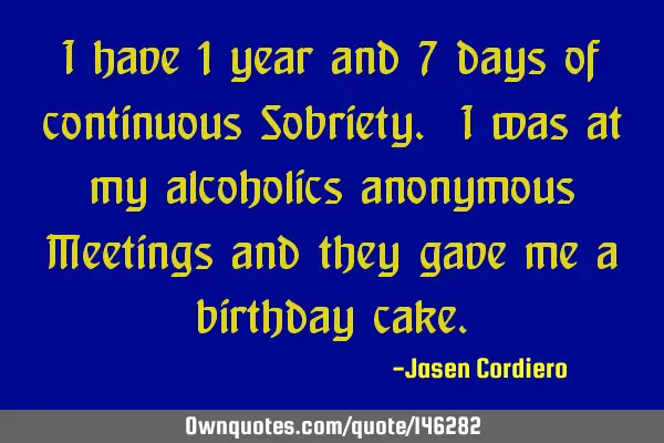 I have 1 year and 7 days of continuous Sobriety. I was at my alcoholics anonymous Meetings and they