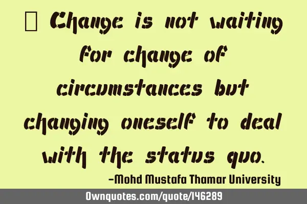 • Change is not waiting for change of circumstances but changing oneself to deal with the status