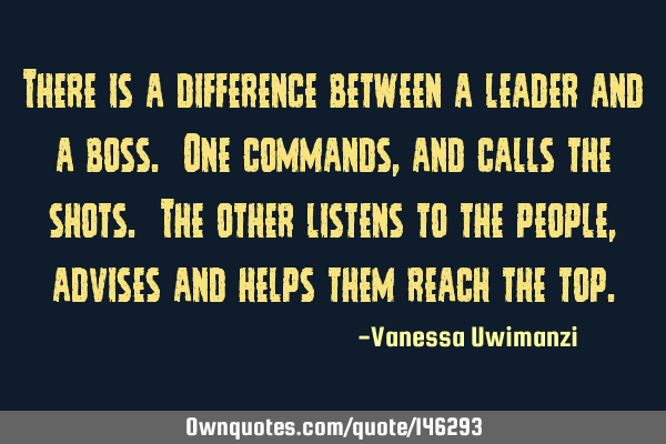 There is a difference between a leader and a boss. One commands, and calls the shots. The other