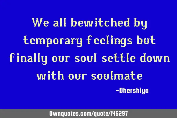 We all bewitched by temporary feelings but finally our soul settle down with our