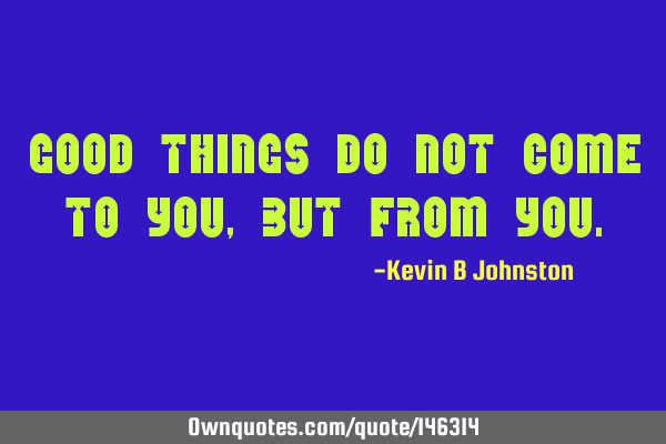 Good things do not come to you, but from