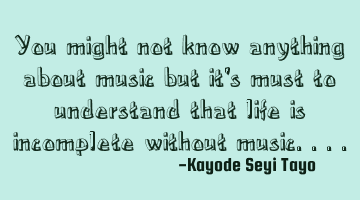 You might not know anything about music but it's must to understand that life is incomplete without