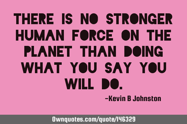 There is no stronger human force on the planet than doing what you say you will