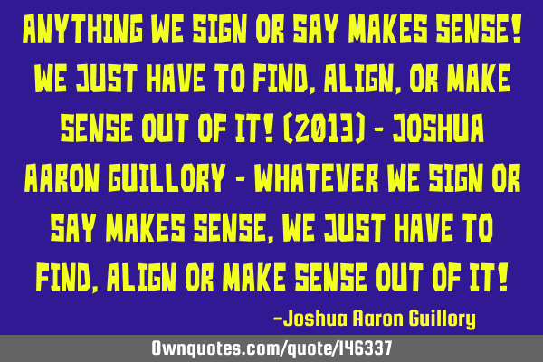 Anything we sign or say makes sense! We just have to find, align, or make sense out of it! (2013) -