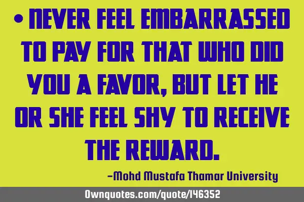 • Never feel embarrassed to pay for that who did you a favor, but let he or she feel shy to
