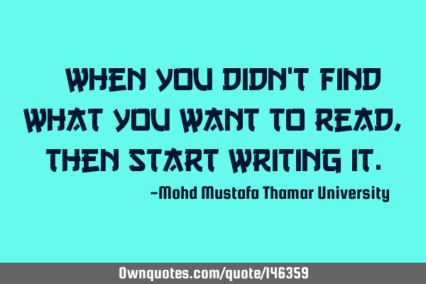 • When you didn’t find what you want to read, then start writing
