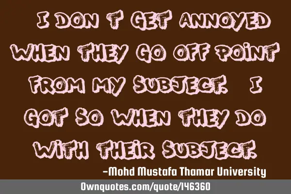 • I don’t get annoyed when they go off-point from my subject. I got so when they do with their