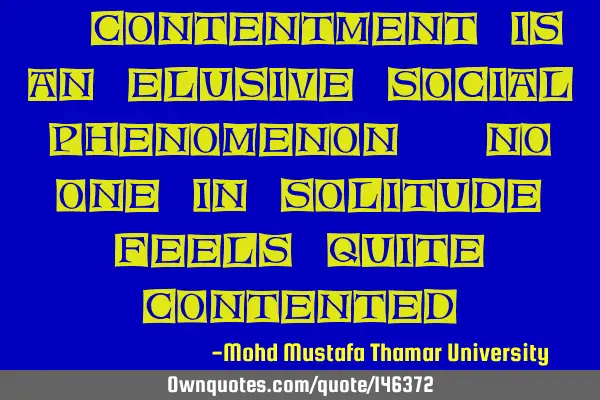 • Contentment is an elusive social phenomenon. No one in solitude feels quite