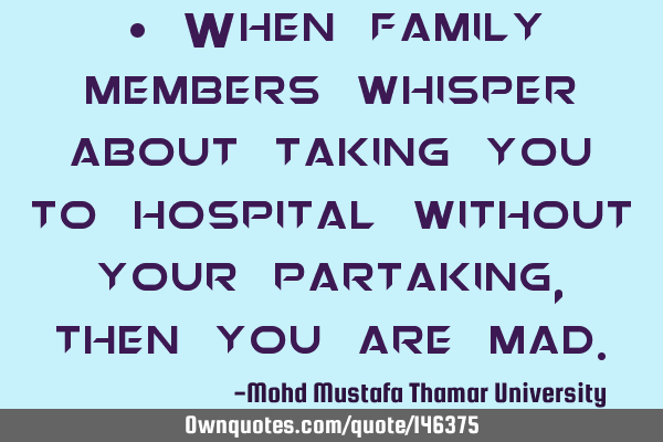 • When family members whisper about taking you to hospital without your partaking , then you are