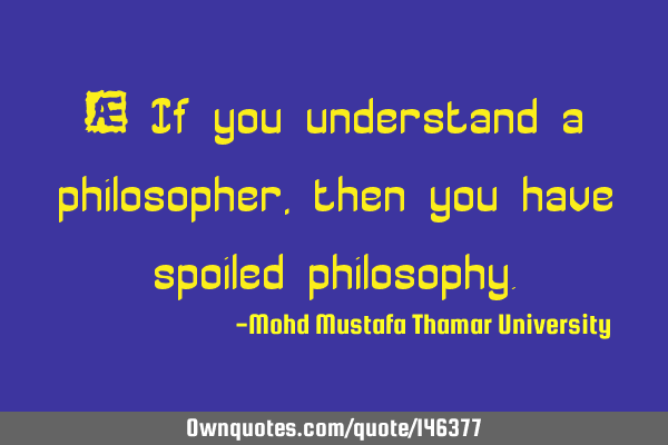 • If you understand a philosopher , then you have spoiled