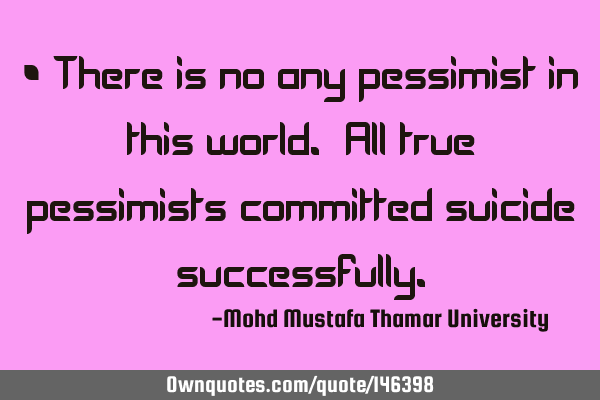 • There is no any pessimist in this world. All true pessimists committed suicide