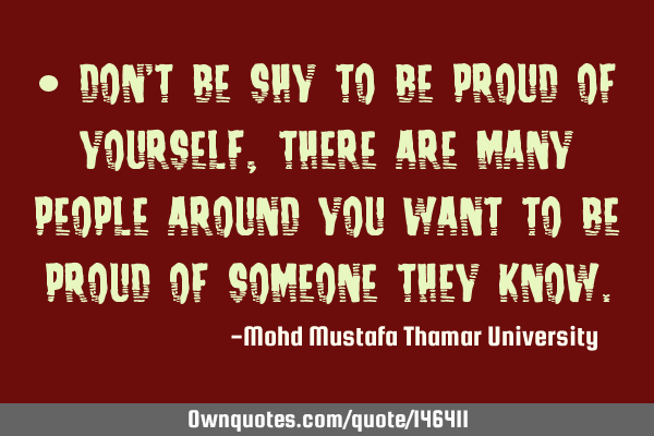 • Don’t be shy to be proud of yourself, there are many people around you want to be proud of