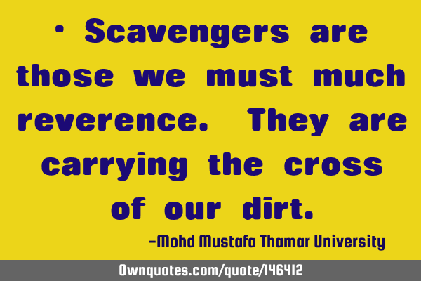 • Scavengers are those we must much reverence. They are carrying the cross of our