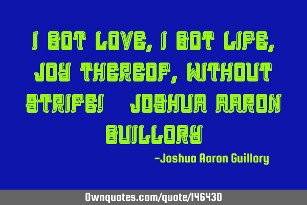I got love, I got life, Joy thereof, Without strife! - Joshua Aaron G