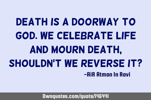 Death is a doorway to God. We celebrate Life and mourn Death, shouldn
