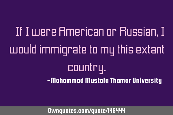 • If I were American or Russian, I would immigrate to my this extant