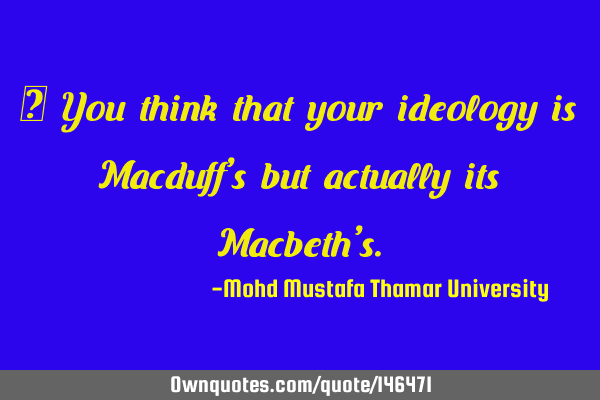 • You think that your ideology is Macduff’s but actually its Macbeth’