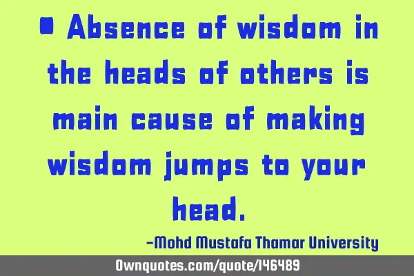 • Absence of wisdom in the heads of others is main cause of making wisdom jumps to your