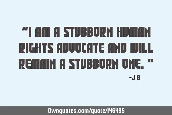 I am a stubborn human rights advocate and will remain a stubborn