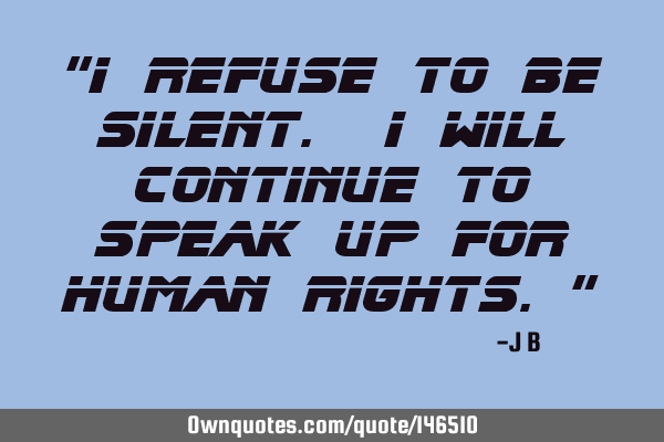 I refuse to be silent. I will continue to speak up for human