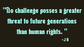 No challenge posses a greater threat to future generations than human