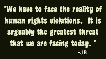 We have to face the reality of human rights violations. It is arguably the greatest threat that we
