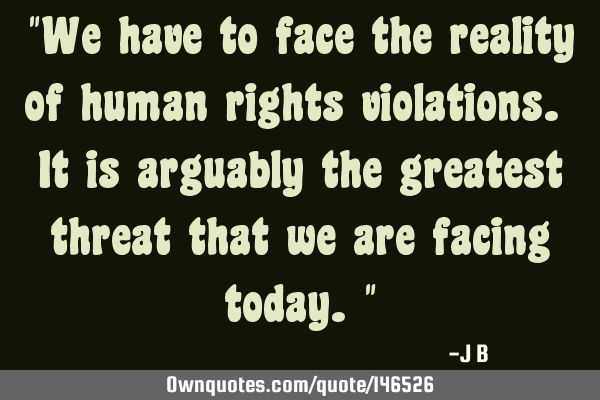 We have to face the reality of human rights violations. It is arguably the greatest threat that we
